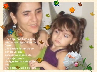 Um anjo nos toma pela mão e nos aproxima de Deus. Um amigo foi enviado por Deus para aproximar-mos Dele. Um anjo tem a obrigação de cuidar de nós... Um amigo cuida de nós por amor... 
