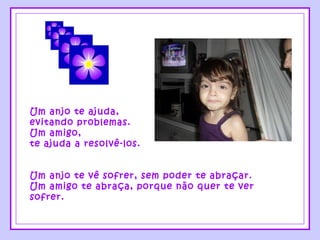 Um anjo te ajuda, evitando problemas. Um amigo, te ajuda a resolvê-los. Um anjo te vê sofrer, sem poder te abraçar. Um amigo te abraça, porque não quer te ver sofrer. 
