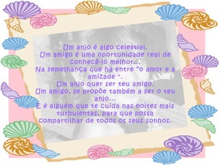 Um anjo é algo celestial. Um amigo é uma oportunidade real de conhecê-lo melhor... Na semelhança que há entre “o amor e a amizade ". Um anjo quer ser teu amigo. Um amigo, se propõe também a ser o teu anjo... E é alguém que te cuida nas noites mais turbulentas, para que possa compartilhar de todos os seus sonhos. 