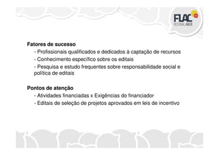 Fatores de sucesso
- Profissionais qualificados e dedicados à captação de recursos
- Conhecimento específico sobre os editais
- Pesquisa e estudo frequentes sobre responsabilidade social e
política de editais
Pontos de atenção
- Atividades financiadas x Exigências do financiador
- Editais de seleção de projetos aprovados em leis de incentivo
 