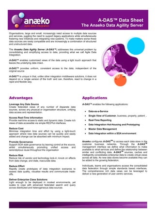 A-DAS™ Data Sheet
                                                                     The Anaeko Data Agility Server
Organisations, large and small, increasingly need access to multiple data sources
and services, juggling the need to support legacy applications while simultaneously
fostering new initiatives and integrating new systems. To make matters worse these
data sources are rarely compatible and are increasingly a combination of structured
and unstructured data.

The Anaeko Data Agility Server (A-DAS™) addresses this universal problem by
consolidating and simplifying access to data, providing what we call Agile Data
Integration.

A-DAS™ enables customised views of the data using a light touch approach that
leaves the underlying data intact.

A-DAS™ provides uniform, consistent access to the data, independent of the
original source

A-DAS™ is unique in that, unlike other integration middleware solutions, it does not
depend on a ‘single version of the truth’ and can, therefore, react to change in a
rapid and flexible way.




Advantages                                                            Applications
Leverage Any Data Source                                              A-DAS™ enables the following applications:
Create federated views of any number of disparate data
sources, across any physical or organisation structure, unifying
                                                                        •   Data-as-a-Service
data access and representation.
                                                                        •   Single View of Customer, business, property, patient ..
Access Real-Time Information
                                                                        •   Real-Time Reporting
Provide real-time access to static and dynamic data. Create rich
views of data accessible via simple RESTful interfaces.
                                                                        •   Data Integration Hot-Housing and Prototyping
Reduce Cost                                                             •   Master Data Management
Minimise integration time and effort by using a light-touch
                                                                        •   Data Integration within a SOA environment
approach where new data sources can be quickly and easily
added and change can be absorbed with minimum impact.
                                                                                                   TM
                                                                      Anaeko configures A-DAS to access each data store in the
Promote Governance
                                                                      customer business networks. Through the A-DASTM
Support SOA style governance by leaving control at the source,
                                                                      management interface we define what information to make
whilst simultaneously promoting unified access and
                                                                      available to what services and define the relationship between
serendipitous reuse throughout the organisation                                                              TM
                                                                      similar and conflicting data. A-DAS sources, caches and
                                                                      intelligently consolidates enterprise data to create virtual views
Reduce Risk
                                                                      across all data. As new data stores become available they can
Reduce risk of vendor and technology lock-in; knock on effects
                                                                      be added to the growing federation.
from data change, and stale, inaccurate data.

                                                                      Individuals, teams and organisations access the consolidated
Reduce Effort
                                                                      data federation through simple standards based interfaces.
Rapidly create prototypes of data integration scenarios to
                                                                      The comprehensive rich data views can be leveraged to
assess data quality, visualise results and communicate trade-
                                                                      deliver a new generation of user centric services.
offs.

Deliver Enterprise Class Solutions
Light enough to be deployed in modest environments, yet
scales to cope with advanced federated search and query
across distributed and heterogeneous data sources
 