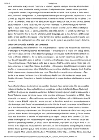 31/7/2015 Detaille Article
http://ejournal.midi­olympique.fr/epaper/xml_epaper/Vert/31_07_2015/pla_5000_Midi_Olympique_Vert/xml_arts/art_29760151.xml 2/3
avoir rendu visite aux joueurs à l’heure de la reprise. La partie n’est pas terminée, et du haut de
ses 3 ans et demi, Anaël offre une leçon de vie. Quelques secondes passent tandis qu’il défie
brusquement son entourage du regard quand Antoine Erbani entre dans la pièce. « Salut vous !
Alors, comment va le guerrier ? », interroge le troisième ligne lot­et­garonnais, tapant dans la main
d’Anaël qui esquisse alors un immense sourire. Comme des frères. Comme un de ses pères. C’est
un fait : à Armandie, Anaël est le fils de toute une équipe, de tout un staff, de tout un club, comme
sous protection. « Alors, vous êtes parti un peu en vacances ? », enchaîne le jeune troisième
ligne. « Nous sommes partis passer une journée à la plage, raconte Laurent. Maman était plus
confiante que papa mais… » Estelle, présente à ses côtés, tranche : « C’était important que l’on
puisse faire comme tout le monde. Emmener Anaël à la plage, voir la mer, faire des châteaux de
sable. Et cela s’est très bien passé ! » Car derrière leur combat quotidien, Laurent et Estelle sont
les parents d’un petit garçon qui a fêté ses 4 ans il y a dix jours et qui, avant de mourir, doit vivre.
UNE FORCE PUISÉE AUPRÈS DES JOUEURS
Le sujet est tabou mais terriblement réel. Il faut verbaliser. « Lors d’une des dernières opérations,
le chirurgien a détecté la présence de métastases », avoue le papa, le regard tout à coup baissé.
Les voix des deux parents se font désormais presque silencieuses. Ils chuchotent la vérité et ces
mots si difficiles à libérer : « Il n’y a donc aucun espoir. » La maman s’exprime à son tour : « Le
jour de cette opération, dans la salle de réveil, lorsque le chirurgien nous a annoncé la nouvelle, je
n’ai pas tenu le coup. Il fallait que je sorte, que je craque. Anaël a compris que ça n’allait pas. » Et
puis, à nouveau le regard fixe, résolue à admettre : « Nous avons discuté longuement, repris notre
souffle, et nous nous sommes dit qu’il fallait faire comme si tout allait bien. Jusqu’au bout. Anaël se
battait chaque heure, chaque minute pour nous. Nous lui devions cette reconnaissance. » Peu
après, la vie a donc repris son cours. Normalement. Après trois interventions en quinze jours,
Anaël a découvert Disneyland. « Il était très fatigué mais la magie des lieux a fait le reste », sourit
Laurent.
Pour affronter chaque lendemain de ce quotidien épuisant, l’aide est comptée. Elle se concrétise
notamment autour du SUA, particulièrement sensible au combat de la famille Ruant. Nullement
indifférent à cette vie de poussière que tentent de façonner contre la mort Anaël et ses parents. «
Daniel Dubroca nous a permis de mener notre première action pour l’association, « A2CM _ Tous
ensemble pour Anaël ». » Des petits oursons en peluche à l’effigie du club ont été vendus jusqu’à
récolter près de 4 000 € ce jour­là. Laurent poursuit : « Je suis un ami de son neveu depuis notre
plus jeune âge. Mais Daniel ne connaissait pas notre histoire. Il a pris conscience de la difficulté et
de la dure lutte menée par Anaël. Il ne nous connaissait pas et il a tout mis en œuvre pour nous
épauler. Voilà pourquoi je me sens plus fort quand je viens ici, à Armandie. Parmi tous ces joueurs
qui nous aident. Anaël a été adopté par tous ces hommes et je dois bien avouer qu’un tel soutien
nous aide à continuer la bataille. » Cette bataille qui a un prix : chaque mois, ce sont 5 000 € de
prises en charges qui sont nécessaires pour soigner le garçonnet. Le seul revenu du couple est
celui de la présence parentale (ils ont dû cesser de travailler), équivalent à 930 € par mois. « Les
joueurs et les dirigeants nous aident jour après jour. Ils sont formidables, explique le père. C’est au
contact de ces guerriers que je viens chercher la force nécessaire pour faire avancer ma famille.
Lionel Mazars, Marc Giraud, Antoine Erbani, Alexis Bales, Arthur Joly… au milieu de ces joueurs je
 