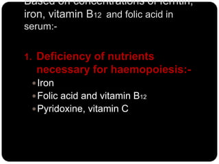 Based on concentrations of ferritin,
iron, vitamin B12 and folic acid in
serum:-


1. Deficiency of nutrients
  necessary for haemopoiesis:-
  Iron
  Folic acid and vitamin B12
  Pyridoxine, vitamin C
 