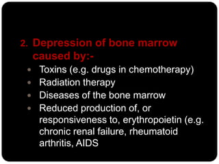 2. Depression of bone marrow
  caused by:-
  Toxins (e.g. drugs in chemotherapy)
  Radiation therapy
  Diseases of the bone marrow
  Reduced production of, or
   responsiveness to, erythropoietin (e.g.
   chronic renal failure, rheumatoid
   arthritis, AIDS
 