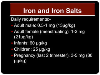 Iron and Iron Salts
Daily requirements:-
 Adult male: 0.5-1 mg (13µg/kg)
 Adult female (menstruating): 1-2 mg
  (21µg/kg)
 Infants: 60 µg/kg
 Children: 25 µg/kg
 Pregnancy (last 2 trimester): 3-5 mg (80
  µg/kg)
 