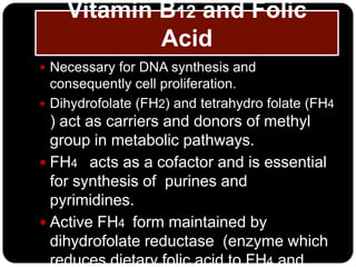 Vitamin B12 and Folic
            Acid
 Necessary for DNA synthesis and
  consequently cell proliferation.
 Dihydrofolate (FH2) and tetrahydro folate (FH4
  ) act as carriers and donors of methyl
  group in metabolic pathways.
 FH4 acts as a cofactor and is essential
  for synthesis of purines and
  pyrimidines.
 Active FH4 form maintained by
  dihydrofolate reductase (enzyme which
  reduces dietary folic acid to FH4 and
 