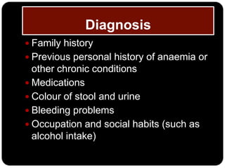 Diagnosis
 Family history
 Previous personal history of anaemia or
  other chronic conditions
 Medications
 Colour of stool and urine
 Bleeding problems
 Occupation and social habits (such as
  alcohol intake)
 