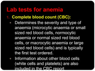 Lab tests for anemia
1. Complete blood count (CBC):
  Determines the severity and type of
   anaemia (microcytic anaemia or small
   sized red blood cells, normocytic
   anaemia or normal sized red blood
   cells, or macrocytic anaemia or large
   sized red blood cells) and is typically
   the first test ordered.
  Information about other blood cells
   (white cells and platelets) are also
   included in the CBC report
 