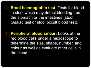 2. Stool haemoglobin test: Tests for blood
  in stool which may detect bleeding from
  the stomach or the intestines (stool
  Guaiac test or stool occult blood test).

3. Peripheral blood smear: Looks at the
  red blood cells under a microscope to
  determine the size, shape, number, and
  colour as well as evaluate other cells in
  the blood.
 