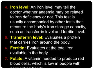 4. Iron level: An iron level may tell the
   doctor whether anaemia may be related
   to iron deficiency or not. This test is
   usually accompanied by other tests that
   measure the body's iron storage capacity,
   such as transferrin level and ferritin level.
5. Transferrin level: Evaluates a protein
   that carries iron around the body.
6. Ferritin: Evaluates at the total iron
   available in the body.
7. Folate: A vitamin needed to produce red
   blood cells, which is low in people with
 