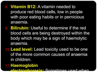 8. Vitamin B12: A vitamin needed to
    produce red blood cells, low in people
    with poor eating habits or in pernicious
    anaemia.
9. Bilirubin: Useful to determine if the red
    blood cells are being destroyed within the
    body which may be a sign of haemolytic
    anaemia.
10. Lead level: Lead toxicity used to be one
    of the more common causes of anaemia
    in children.
11. Haemoglobin
    electrophoresis: Sometimes used when
 