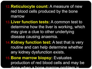 12. Reticulocyte count: A measure of new
    red blood cells produced by the bone
    marrow
13. Liver function tests: A common test to
    determine how the liver is working, which
    may give a clue to other underlying
    disease causing anaemia.
14. Kidney function test: A test that is very
    routine and can help determine whether
    any kidney dysfunction exists.
15. Bone marrow biopsy: Evaluates
    production of red blood cells and may be
    done when a bone marrow problem is
 