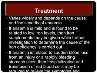 Treatment
 Varies widely and depends on the cause
  and the severity of anaemia.
 If anaemia is mild and is found to be
  related to low iron levels, then iron
  supplements may be given while further
  investigation to determine the cause of the
  iron deficiency is carried out.
 If anaemia is related to sudden blood loss
  from an injury or a rapidly bleeding
  stomach ulcer, then hospitalization and
  transfusion of red blood cells may be
  required to relieve the symptoms and
 