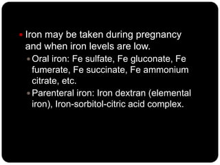  Iron may be taken during pregnancy
 and when iron levels are low.
  Oral iron: Fe sulfate, Fe gluconate, Fe
   fumerate, Fe succinate, Fe ammonium
   citrate, etc.
  Parenteral iron: Iron dextran (elemental
   iron), Iron-sorbitol-citric acid complex.
 