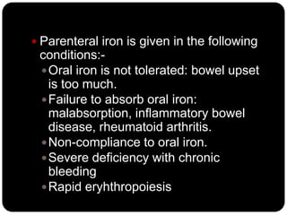  Parenteral iron is given in the following
 conditions:-
  Oral iron is not tolerated: bowel upset
   is too much.
  Failure to absorb oral iron:
   malabsorption, inflammatory bowel
   disease, rheumatoid arthritis.
  Non-compliance to oral iron.
  Severe deficiency with chronic
   bleeding
  Rapid eryhthropoiesis
 