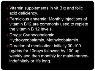  Vitamin supplements in vit B12 and folic
  acid deficiency.
 Pernicious anaemia: Monthly injections of
  vitamin B12 are commonly used to replete
  the vitamin B 12 levels.
 Drugs: Cyanocobalamin,
  Hydroxycobalamin, Methylcobalamin.
 Duration of medication: initially 30-100
  µg/day for 10days followed by 100 µg
  weekly and then monthly for maintenance-
  indefinitely or life long.
 