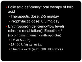  Folic acid deficiency: oral therapy of folic
  acid
   Therapeutic dose: 2-5 mg/day
   Prophylactic dose: 0.5 mg/day
 Erythropoietin deficiency/low levels
  (chronic renal failure): Epoetin α,β
  (recombinant human erythropoietin)
  I.V. or S.C. inj.
  25-100 U/kg s.c. or i.v.
  3 times a week (max. 600 U/kg/week)
 