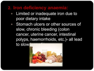 2. Iron deficiency anaemia:
   Limited or inadequate iron due to
     poor dietary intake
   Stomach ulcers or other sources of
     slow, chronic bleeding (colon
     cancer, uterine cancer, intestinal
     polyps, haemorrhoids, etc.)- all lead
     to slow loss of iron.
 
