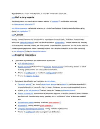 Hyperanemia is a severe form of anemia, in which the hematocrit is below 10%.
[edit]Refractory anemia
Refractory anemia, an anemia which does not respond to treatment,[15]
is often seen secondary
to myelodysplastic syndromes.[16]
Iron deficiency anemia may also be refractory as a clinical manifestation of gastrointestinal problems which
disrupt iron metabolism. [17]
[edit]Causes
Broadly, causes of anemia may be classified as impaired red blood cell (RBC) production, increased RBC
destruction (hemolytic anemias), blood loss and fluid overload (hypervolemia). Several of these may interplay
to cause anemia eventually. Indeed, the most common cause of anemia is blood loss, but this usually does not
cause any lasting symptoms unless a relatively impaired RBC production develops, in turn most commonly
by iron deficiency.[18]
(See Iron deficiency anemia)
[edit]Impaired production
 Disturbance of proliferation and differentiation of stem cells
 Pure red cell aplasia[19]
 Aplastic anemia[19]
affects all kinds of blood cells. Fanconi anemia is a hereditary disorder or defect
featuring aplastic anemia and various other abnormalities.
 Anemia of renal failure[19]
by insufficient erythropoietin production
 Anemia of endocrine disorders
 Disturbance of proliferation and maturation of erythroblasts
 Pernicious anemia[19]
is a form of megaloblastic anemia due to vitamin B12 deficiency dependent on
impaired absorption of vitamin B12. Lack of dietary B12 causes non-pernicious megaloblastic anemia
 Anemia of folic acid deficiency,[19]
as with vitamin B12, causes megaloblastic anemia
 Anemia of prematurity, by diminished erythropoietin response to declining hematocrit levels, combined
with blood loss from laboratory testing, generally occurs in premature infants at two to six weeks of
age.
 Iron deficiency anemia, resulting in deficient heme synthesis[19]
 thalassemias, causing deficient globin synthesis[19]
 Congenital dyserythropoietic anemias, causing ineffective erythropoiesis
 Anemia of renal failure[19]
(also causing stem cell dysfunction)
 