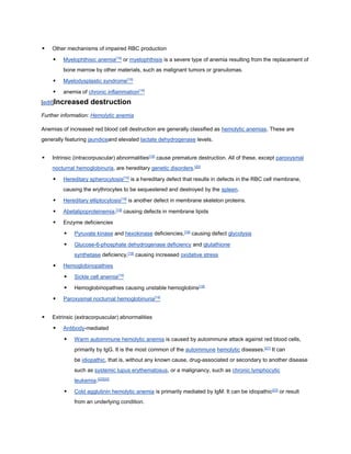  Other mechanisms of impaired RBC production
 Myelophthisic anemia[19]
or myelophthisis is a severe type of anemia resulting from the replacement of
bone marrow by other materials, such as malignant tumors or granulomas.
 Myelodysplastic syndrome[19]
 anemia of chronic inflammation[19]
[edit]Increased destruction
Further information: Hemolytic anemia
Anemias of increased red blood cell destruction are generally classified as hemolytic anemias. These are
generally featuring jaundiceand elevated lactate dehydrogenase levels.
 Intrinsic (intracorpuscular) abnormalities[19]
cause premature destruction. All of these, except paroxysmal
nocturnal hemoglobinuria, are hereditary genetic disorders.[20]
 Hereditary spherocytosis[19]
is a hereditary defect that results in defects in the RBC cell membrane,
causing the erythrocytes to be sequestered and destroyed by the spleen.
 Hereditary elliptocytosis[19]
is another defect in membrane skeleton proteins.
 Abetalipoproteinemia,[19]
causing defects in membrane lipids
 Enzyme deficiencies
 Pyruvate kinase and hexokinase deficiencies,[19]
causing defect glycolysis
 Glucose-6-phosphate dehydrogenase deficiency and glutathione
synthetase deficiency,[19]
causing increased oxidative stress
 Hemoglobinopathies
 Sickle cell anemia[19]
 Hemoglobinopathies causing unstable hemoglobins[19]
 Paroxysmal nocturnal hemoglobinuria[19]
 Extrinsic (extracorpuscular) abnormalities
 Antibody-mediated
 Warm autoimmune hemolytic anemia is caused by autoimmune attack against red blood cells,
primarily by IgG. It is the most common of the autoimmune hemolytic diseases.[21]
It can
be idiopathic, that is, without any known cause, drug-associated or secondary to another disease
such as systemic lupus erythematosus, or a malignancy, such as chronic lymphocytic
leukemia.[22][22]
 Cold agglutinin hemolytic anemia is primarily mediated by IgM. It can be idiopathic[23]
or result
from an underlying condition.
 