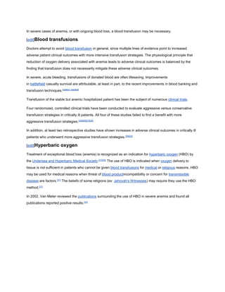 In severe cases of anemia, or with ongoing blood loss, a blood transfusion may be necessary.
[edit]Blood transfusions
Doctors attempt to avoid blood transfusion in general, since multiple lines of evidence point to increased
adverse patient clinical outcomes with more intensive transfusion strategies. The physiological principle that
reduction of oxygen delivery associated with anemia leads to adverse clinical outcomes is balanced by the
finding that transfusion does not necessarily mitigate these adverse clinical outcomes.
In severe, acute bleeding, transfusions of donated blood are often lifesaving. Improvements
in battlefield casualty survival are attributable, at least in part, to the recent improvements in blood banking and
transfusion techniques.[citation needed]
Transfusion of the stable but anemic hospitalized patient has been the subject of numerous clinical trials.
Four randomized, controlled clinical trials have been conducted to evaluate aggressive versus conservative
transfusion strategies in critically ill patients. All four of these studies failed to find a benefit with more
aggressive transfusion strategies.[25][26][27][28]
In addition, at least two retrospective studies have shown increases in adverse clinical outcomes in critically ill
patients who underwent more aggressive transfusion strategies.[29][30]
[edit]Hyperbaric oxygen
Treatment of exceptional blood loss (anemia) is recognized as an indication for hyperbaric oxygen (HBO) by
the Undersea and Hyperbaric Medical Society.[31][32]
The use of HBO is indicated when oxygen delivery to
tissue is not sufficient in patients who cannot be given blood transfusions for medical or religious reasons. HBO
may be used for medical reasons when threat of blood productincompatibility or concern for transmissible
disease are factors.[31]
The beliefs of some religions (ex: Jehovah's Witnesses) may require they use the HBO
method.[31]
In 2002, Van Meter reviewed the publications surrounding the use of HBO in severe anemia and found all
publications reported positive results.[33]
 