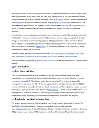 Reticulocyte counts, and the "kinetic" approach to anemia, have become more common than in the past in the
large medical centers of the United States and some other wealthy nations, in part because some automatic
counters now have the capacity to include reticulocyte counts. A reticulocyte count is a quantitative measure of
the bone marrow's production of new red blood cells. Thereticulocyte production index is a calculation of the
ratio between the level of anemia and the extent to which the reticulocyte count has risen in response. If the
degree of anemia is significant, even a "normal" reticulocyte count actually may reflect an inadequate
response.
If an automated count is not available, a reticulocyte count can be done manually following special staining of
the blood film. In manual examination, activity of the bone marrow can also be gauged qualitatively by subtle
changes in the numbers and the morphology of young RBCs by examination under a microscope. Newly
formed RBCs are usually slightly larger than older RBCs and show polychromasia. Even where the source of
blood loss is obvious, evaluation of erythropoiesis can help assess whether the bone marrow will be able to
compensate for the loss, and at what rate.
When the cause is not obvious, clinicians use other tests: ESR, ferritin, serum iron, transferrin, RBC folate
level, serum vitamin B12,hemoglobin electrophoresis, renal function tests (e.g. serum creatinine).
When the diagnosis remains difficult, a bone marrow examination allows direct examination of the precursors to
red cells.
[edit]Classification
[edit]Red blood cell size
In the morphological approach, anemia is classified by the size of red blood cells; this is either done
automatically or on microscopic examination of a peripheral blood smear. The size is reflected in the mean
corpuscular volume (MCV). If the cells are smaller than normal (under 80 fl), the anemia is said to be
microcytic; if they are normal size (80–100 fl), normocytic; and if they are larger than normal (over 100 fl), the
anemia is classified as macrocytic. This scheme quickly exposes some of the most common causes of anemia;
for instance, a microcytic anemia is often the result of iron deficiency. In clinical workup, the MCV will be one of
the first pieces of information available, so even among clinicians who consider the "kinetic" approach more
useful philosophically, morphology will remain an important element of classification and diagnosis.
[edit]Production vs. destruction or loss
The "kinetic" approach to anemia yields arguably the most clinically relevant classification of anemia. This
classification depends on evaluation of several hematological parameters, particularly the
blood reticulocyte (precursor of mature RBCs) count. This then yields the classification of defects by decreased
RBC production versus increased RBC destruction and/or loss. Clinical signs of loss or destruction include
 