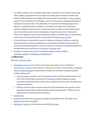  Iron deficiency anemia is due to insufficient dietary intake or absorption of iron to meet the body's needs.
Infants, toddlers, and pregnant women have higher than average needs. Increased iron intake is also
needed to offset blood losses due to digestive tract issues, frequent blood donations, or heavy menstrual
periods.[6]
Iron is an essential part of hemoglobin, and low iron levels result in decreased incorporation of
hemoglobin into red blood cells. In the United States, 12% of all women of childbearing age have iron
deficiency, compared with only 2% of adult men. The incidence is as high as 20% among African
American and Mexican American women.[7]
Studies have shown iron deficiency without anemia causes
poor school performance and lower IQ in teenage girls, although this may be due to socioeconomic
factors.[8][9]
Iron deficiency is the most prevalent deficiency state on a worldwide basis. It is sometimes the
cause of abnormal fissuring of the angular (corner) sections of the lips (angular stomatitis).
 In the United States, the most common cause of iron deficiency is bleeding or blood loss, usually from
the gastrointestinal tract.Fecal occult blood testing, upper endoscopy and lower endoscopy should be
performed to identify bleeding lesions. In older men and women, the chances are higher that bleeding from
the gastrointestinal tract could be due to colon polyps or colorectal cancer.
 Worldwide, the most common cause of iron deficiency anemia is parasitic infestation
(hookworms, amebiasis, schistosomiasis andwhipworms).[10]
[edit]Macrocytic
Main article: Macrocytic anemia
 Megaloblastic anemia, the most common cause of macrocytic anemia, is due to a deficiency of
either vitamin B12, folic acid, or both. Deficiency in folate and/or vitamin B12 can be due either to inadequate
intake or insufficient absorption. Folate deficiency normally does not produce neurological symptoms,
while B12 deficiency does.
 Pernicious anemia is caused by a lack of intrinsic factor, which is required to absorb vitamin B12 from
food. A lack of intrinsic factor may arise from an autoimmune condition targeting the parietal
cells (atrophic gastritis) that produce intrinsic factor or against intrinsic factor itself. These lead to poor
absorption of vitamin B12.
 Macrocytic anemia can also be caused by removal of the functional portion of the stomach, such as
during gastric bypasssurgery, leading to reduced vitamin B12/folate absorption. Therefore, one must
always be aware of anemia following this procedure.
 Hypothyroidism
 Alcoholism commonly causes a macrocytosis, although not specifically anemia. Other types of liver
disease can also cause macrocytosis.
 Methotrexate, zidovudine, and other drugs may inhibit DNA replication.
 