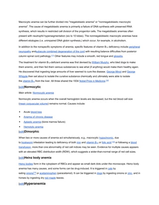 Macrocytic anemia can be further divided into "megaloblastic anemia" or "nonmegaloblastic macrocytic
anemia". The cause of megaloblastic anemia is primarily a failure of DNA synthesis with preserved RNA
synthesis, which results in restricted cell division of the progenitor cells. The megaloblastic anemias often
present with neutrophil hypersegmentation (six to 10 lobes). The nonmegaloblastic macrocytic anemias have
different etiologies (i.e. unimpaired DNA globin synthesis,) which occur, for example, in alcoholism.
In addition to the nonspecific symptoms of anemia, specific features of vitamin B12 deficiency include peripheral
neuropathy andsubacute combined degeneration of the cord with resulting balance difficulties from posterior
column spinal cord pathology.[11]
Other features may include a smooth, red tongue and glossitis.
The treatment for vitamin B12-deficient anemia was first devised by William Murphy, who bled dogs to make
them anemic, and then fed them various substances to see what (if anything) would make them healthy again.
He discovered that ingesting large amounts of liver seemed to cure the disease. George Minot and George
Whipple then set about to isolate the curative substance chemically and ultimately were able to isolate
the vitamin B12 from the liver. All three shared the 1934 Nobel Prize in Medicine.[12]
[edit]Normocytic
Main article: Normocytic anemia
Normocytic anemia occurs when the overall hemoglobin levels are decreased, but the red blood cell size
(mean corpuscular volume) remains normal. Causes include:
 Acute blood loss
 Anemia of chronic disease
 Aplastic anemia (bone marrow failure)
 Hemolytic anemia
[edit]Dimorphic
When two or more causes of anemia act simultaneously, e.g., macrocytic hypochromic, due
to hookworm infestation leading to deficiency of both iron and vitamin B12 or folic acid [13]
or following a blood
transfusion, more than one abnormality of red cell indices may be seen. Evidence for multiple causes appears
with an elevated RBC distribution width (RDW), which suggests a wider-than-normal range of red cell sizes.
[edit]Heinz body anemia
Heinz bodies form in the cytoplasm of RBCs and appear as small dark dots under the microscope. Heinz body
anemia has many causes, and some forms can be drug-induced. It is triggered in cats by
eating onions[14]
or acetaminophen (paracetamol). It can be triggered in dogs by ingesting onions or zinc, and in
horses by ingesting dry red maple leaves.
[edit]Hyperanemia
 