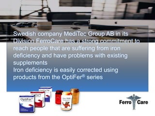 Swedish company MediTec Group AB in its
Division FerroCare has a strong commitment to
reach people that are suffering from iron
deficiency and have problems with existing
supplements
Iron deficiency is easily corrected using
products from the OptiFer® series
 