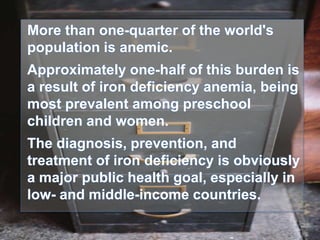 More than one-quarter of the world's
population is anemic.
Approximately one-half of this burden is
a result of iron deficiency anemia, being
most prevalent among preschool
children and women.
The diagnosis, prevention, and
treatment of iron deficiency is obviously
a major public health goal, especially in
low- and middle-income countries.
 