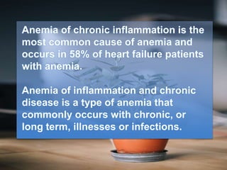 Anemia of chronic inflammation is the
most common cause of anemia and
occurs in 58% of heart failure patients
with anemia.
Anemia of inflammation and chronic
disease is a type of anemia that
commonly occurs with chronic, or
long term, illnesses or infections.
 
