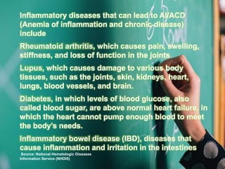Inflammatory diseases that can lead to AI/ACD
(Anemia of inflammation and chronic disease)
include
Rheumatoid arthritis, which causes pain, swelling,
stiffness, and loss of function in the joints
Lupus, which causes damage to various body
tissues, such as the joints, skin, kidneys, heart,
lungs, blood vessels, and brain.
Diabetes, in which levels of blood glucose, also
called blood sugar, are above normal heart failure, in
which the heart cannot pump enough blood to meet
the body’s needs.
Inflammatory bowel disease (IBD), diseases that
cause inflammation and irritation in the intestines
Source: National Hematologic Diseases
Information Service (NHDIS)
 