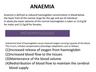 ANAEMIA
PATHOPHYSIOLOGY
Anaemia is defined as reduced haemoglobin concentration in blood below
the lower limit of the normal range for the age and sex of individual.
In adults,the lower extreme of the normal haemoglobin is taken as 13.0 g/dl
for males and 11.5g/dl for females.
Subnormal level of haemoglobin causes lowered oxygen-carrying capacity of the blood.
This in turn, initiates compensatory physiologic adaptations such as follows;
(1)Increased release of oxygen from haemoglobin
(2)Increased blood flow to the tissues
(3)Maintenance of the blood volume
(4)Redistribution of blood flow to maintain the cerebral
blood supply
 