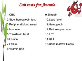 Lab tests for Anemia
1.CBC
2.Stool hemoglobin test
3.Peripheral blood smear
4.Iron level
5.Transferrin level
6.Ferritin
7.Folate
8.Vitamin B12
9.Bilirubin
10.Lead level
11.Hemoglobin
12.Reticulocyte count
13.LFT
14.RFT
15.Bone marrow biopsy
 
