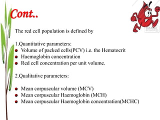 The red cell population is defined by
1.Quantitative parameters:
Volume of packed cells(PCV) i.e. the Hematocrit
Haemoglobin concentration
Red cell concentration per unit volume.
2.Qualitative parameters:
Mean corpuscular volume (MCV)
Mean corpuscular Haemoglobin (MCH)
Mean corpuscular Haemoglobin concentration(MCHC)
Cont..
 