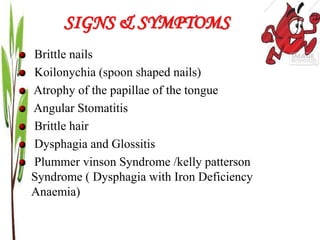 SIGNS & SYMPTOMS
Brittle nails
Koilonychia (spoon shaped nails)
Atrophy of the papillae of the tongue
Angular Stomatitis
Brittle hair
Dysphagia and Glossitis
Plummer vinson Syndrome /kelly patterson
Syndrome ( Dysphagia with Iron Deficiency
Anaemia)
 