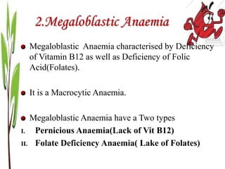 2.Megaloblastic Anaemia
Megaloblastic Anaemia characterised by Deficiency
of Vitamin B12 as well as Deficiency of Folic
Acid(Folates).
It is a Macrocytic Anaemia.
Megaloblastic Anaemia have a Two types
I. Pernicious Anaemia(Lack of Vit B12)
II. Folate Deficiency Anaemia( Lake of Folates)
 