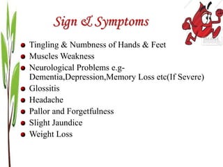 Sign & Symptoms
Tingling & Numbness of Hands & Feet
Muscles Weakness
Neurological Problems e.g-
Dementia,Depression,Memory Loss etc(If Severe)
Glossitis
Headache
Pallor and Forgetfulness
Slight Jaundice
Weight Loss
 