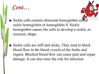 Cont…
Sickle cells contain abnormal hemoglobin called
sickle hemoglobin or hemoglobin S. Sickle
hemoglobin causes the cells to develop a sickle, or
crescent, shape.
Sickle cells are stiff and sticky. They tend to block
blood flow in the blood vessels of the limbs and
organs. Blocked blood flow can cause pain and organ
damage. It can also raise the risk for infection.
 
