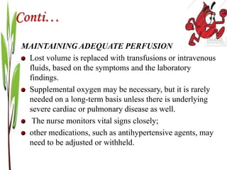 Conti…
MAINTAINING ADEQUATE PERFUSION
Lost volume is replaced with transfusions or intravenous
fluids, based on the symptoms and the laboratory
findings.
Supplemental oxygen may be necessary, but it is rarely
needed on a long-term basis unless there is underlying
severe cardiac or pulmonary disease as well.
The nurse monitors vital signs closely;
other medications, such as antihypertensive agents, may
need to be adjusted or withheld.
 