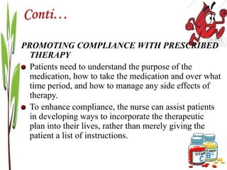 Conti…
PROMOTING COMPLIANCE WITH PRESCRIBED
THERAPY
Patients need to understand the purpose of the
medication, how to take the medication and over what
time period, and how to manage any side effects of
therapy.
To enhance compliance, the nurse can assist patients
in developing ways to incorporate the therapeutic
plan into their lives, rather than merely giving the
patient a list of instructions.
 
