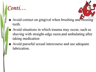 Conti…
Avoid contact on gingival when brushing and flossing
teeth.
Avoid situations in which trauma may occur, such as
shaving with straight-edge razor,and ambulating after
taking medication
Avoid purseful sexual intercourse and use adequate
lubrication.
 