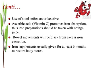 Conti…
Use of stool softeners or laxative
Ascorbic acid (Vitamin C) promotes iron absorption,
thus iron preparations should be taken with orange
juice.
Bowel movements will be black from excess iron
excretion.
Iron supplements usually given for at least 6 months
to restore body stores.
 