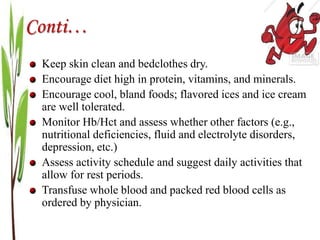 Conti…
Keep skin clean and bedclothes dry.
Encourage diet high in protein, vitamins, and minerals.
Encourage cool, bland foods; flavored ices and ice cream
are well tolerated.
Monitor Hb/Hct and assess whether other factors (e.g.,
nutritional deficiencies, fluid and electrolyte disorders,
depression, etc.)
Assess activity schedule and suggest daily activities that
allow for rest periods.
Transfuse whole blood and packed red blood cells as
ordered by physician.
 