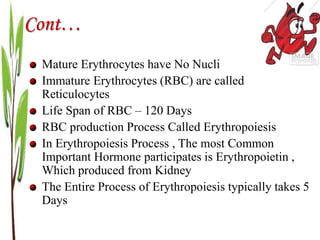Cont…
Mature Erythrocytes have No Nucli
Immature Erythrocytes (RBC) are called
Reticulocytes
Life Span of RBC – 120 Days
RBC production Process Called Erythropoiesis
In Erythropoiesis Process , The most Common
Important Hormone participates is Erythropoietin ,
Which produced from Kidney
The Entire Process of Erythropoiesis typically takes 5
Days
 