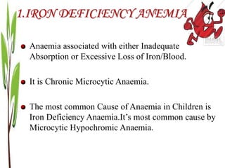 1.IRON DEFICIENCY ANEMIA
Anaemia associated with either Inadequate
Absorption or Excessive Loss of Iron/Blood.
It is Chronic Microcytic Anaemia.
The most common Cause of Anaemia in Children is
Iron Deficiency Anaemia.It’s most common cause by
Microcytic Hypochromic Anaemia.
 