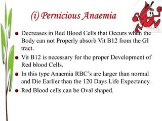(i) Pernicious Anaemia
Decreases in Red Blood Cells that Occurs when the
Body can not Properly absorb Vit B12 from the GI
tract.
Vit B12 is necessary for the proper Development of
Red blood Cells.
In this type Anaemia RBC’s are larger than normal
and Die Earlier than the 120 Days Life Expectancy.
Red Blood cells can be Oval shaped.
 