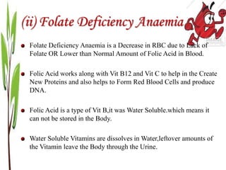 (ii) Folate Deficiency Anaemia
Folate Deficiency Anaemia is a Decrease in RBC due to Lack of
Folate OR Lower than Normal Amount of Folic Acid in Blood.
Folic Acid works along with Vit B12 and Vit C to help in the Create
New Proteins and also helps to Form Red Blood Cells and produce
DNA.
Folic Acid is a type of Vit B,it was Water Soluble.which means it
can not be stored in the Body.
Water Soluble Vitamins are dissolves in Water,leftover amounts of
the Vitamin leave the Body through the Urine.
 