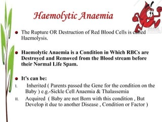 Haemolytic Anaemia
The Rupture OR Destruction of Red Blood Cells is called
Haemolysis.
Haemolytic Anaemia is a Condition in Which RBCs are
Destroyed and Removed from the Blood stream before
their Normal Life Spam.
It’s can be:
I. Inherited ( Parents passed the Gene for the condition on the
Baby ) e.g.-Sickle Cell Anaemia & Thalassemia
II. Acquired ( Baby are not Born with this condition , But
Develop it due to another Disease , Condition or Factor )
 
