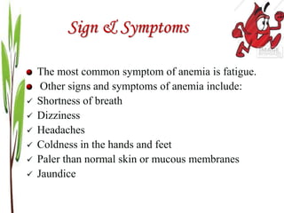 Sign & Symptoms
The most common symptom of anemia is fatigue.
Other signs and symptoms of anemia include:
 Shortness of breath
 Dizziness
 Headaches
 Coldness in the hands and feet
 Paler than normal skin or mucous membranes
 Jaundice
 